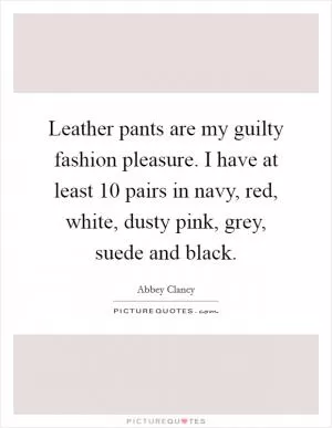 Leather pants are my guilty fashion pleasure. I have at least 10 pairs in navy, red, white, dusty pink, grey, suede and black Picture Quote #1