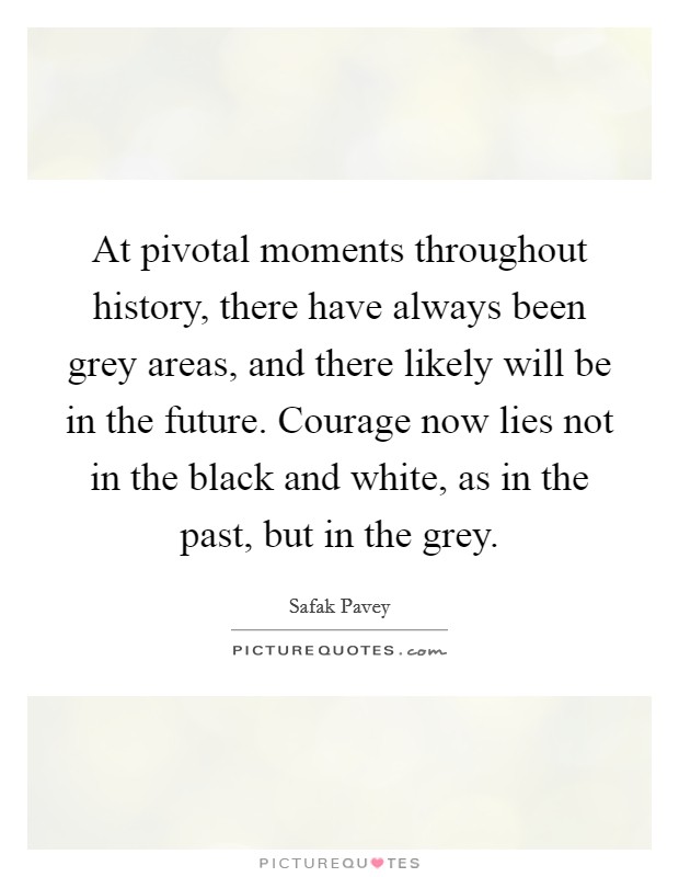 At pivotal moments throughout history, there have always been grey areas, and there likely will be in the future. Courage now lies not in the black and white, as in the past, but in the grey. Picture Quote #1