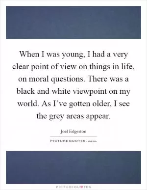 When I was young, I had a very clear point of view on things in life, on moral questions. There was a black and white viewpoint on my world. As I’ve gotten older, I see the grey areas appear Picture Quote #1