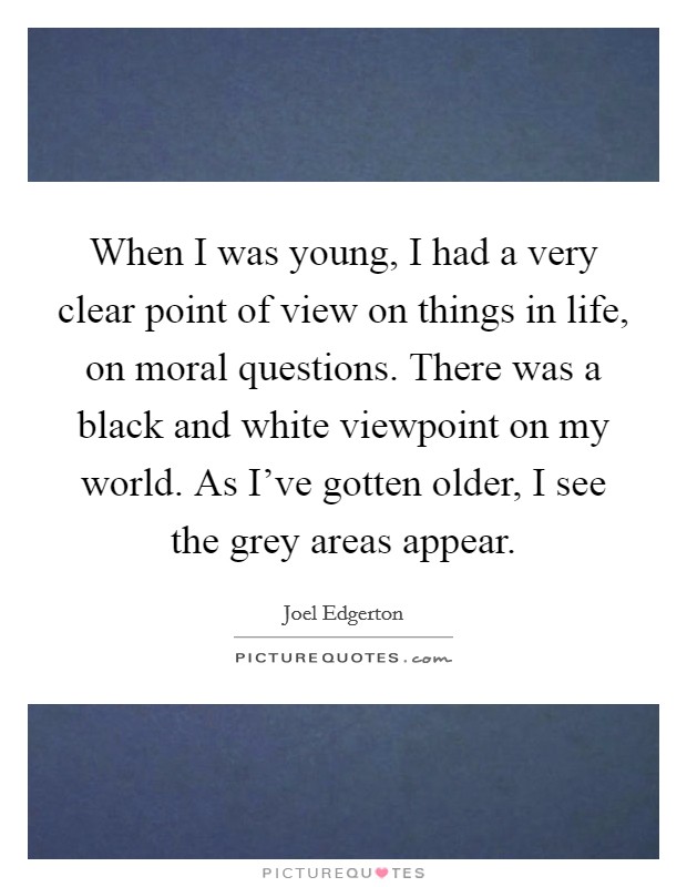 When I was young, I had a very clear point of view on things in life, on moral questions. There was a black and white viewpoint on my world. As I've gotten older, I see the grey areas appear. Picture Quote #1