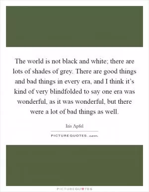 The world is not black and white; there are lots of shades of grey. There are good things and bad things in every era, and I think it’s kind of very blindfolded to say one era was wonderful, as it was wonderful, but there were a lot of bad things as well Picture Quote #1