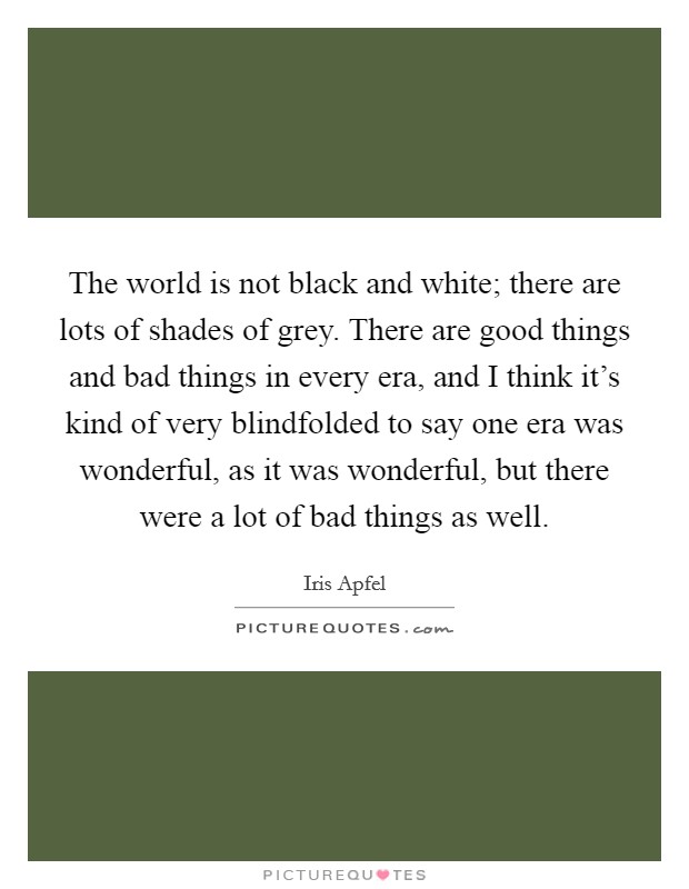 The world is not black and white; there are lots of shades of grey. There are good things and bad things in every era, and I think it's kind of very blindfolded to say one era was wonderful, as it was wonderful, but there were a lot of bad things as well. Picture Quote #1