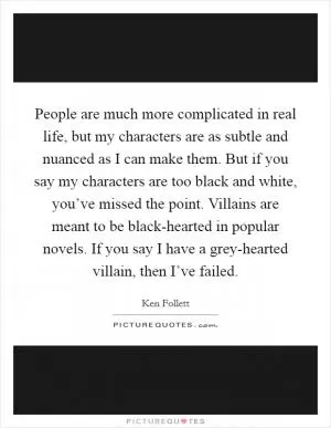 People are much more complicated in real life, but my characters are as subtle and nuanced as I can make them. But if you say my characters are too black and white, you’ve missed the point. Villains are meant to be black-hearted in popular novels. If you say I have a grey-hearted villain, then I’ve failed Picture Quote #1