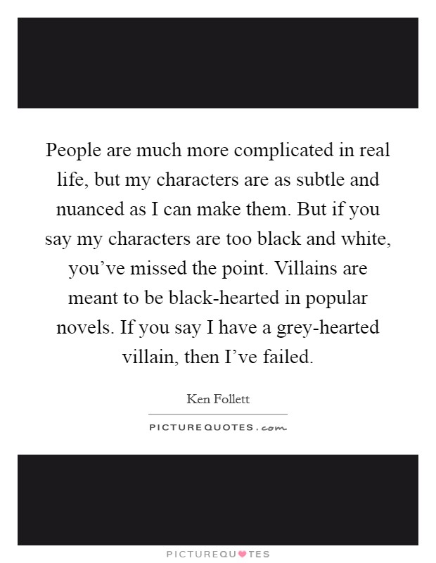 People are much more complicated in real life, but my characters are as subtle and nuanced as I can make them. But if you say my characters are too black and white, you've missed the point. Villains are meant to be black-hearted in popular novels. If you say I have a grey-hearted villain, then I've failed. Picture Quote #1
