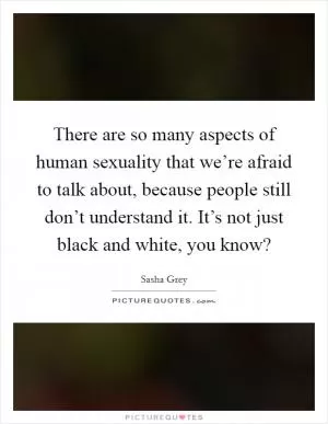There are so many aspects of human sexuality that we’re afraid to talk about, because people still don’t understand it. It’s not just black and white, you know? Picture Quote #1