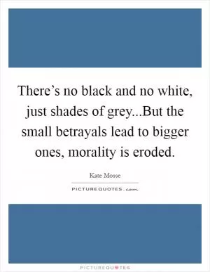 There’s no black and no white, just shades of grey...But the small betrayals lead to bigger ones, morality is eroded Picture Quote #1