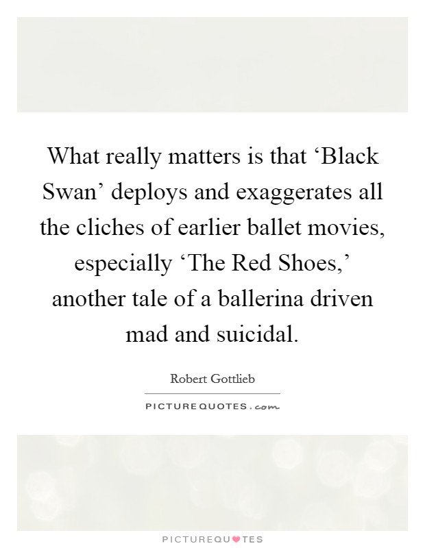 What really matters is that ‘Black Swan' deploys and exaggerates all the cliches of earlier ballet movies, especially ‘The Red Shoes,' another tale of a ballerina driven mad and suicidal. Picture Quote #1