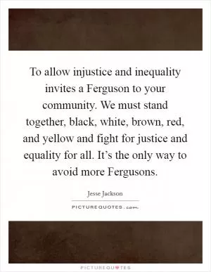 To allow injustice and inequality invites a Ferguson to your community. We must stand together, black, white, brown, red, and yellow and fight for justice and equality for all. It’s the only way to avoid more Fergusons Picture Quote #1
