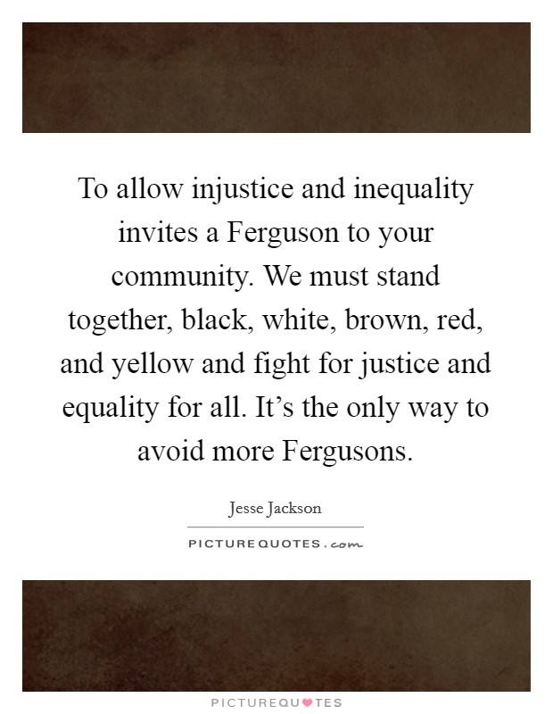 To allow injustice and inequality invites a Ferguson to your community. We must stand together, black, white, brown, red, and yellow and fight for justice and equality for all. It's the only way to avoid more Fergusons. Picture Quote #1
