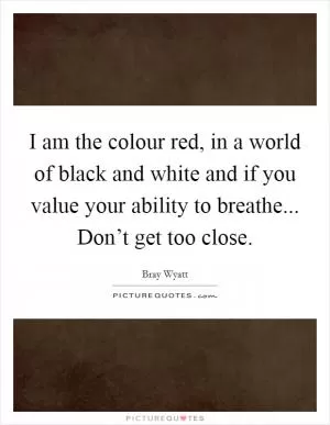 I am the colour red, in a world of black and white and if you value your ability to breathe... Don’t get too close Picture Quote #1