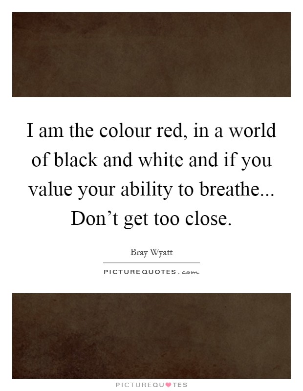 I am the colour red, in a world of black and white and if you value your ability to breathe... Don't get too close. Picture Quote #1