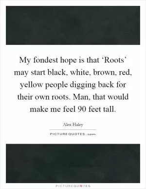 My fondest hope is that ‘Roots’ may start black, white, brown, red, yellow people digging back for their own roots. Man, that would make me feel 90 feet tall Picture Quote #1