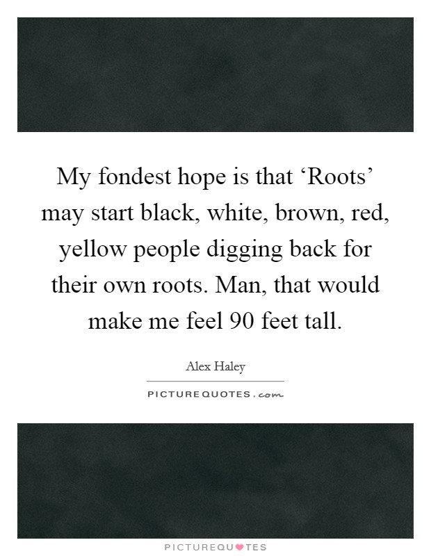 My fondest hope is that ‘Roots' may start black, white, brown, red, yellow people digging back for their own roots. Man, that would make me feel 90 feet tall. Picture Quote #1