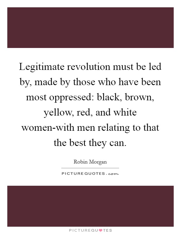 Legitimate revolution must be led by, made by those who have been most oppressed: black, brown, yellow, red, and white women-with men relating to that the best they can. Picture Quote #1