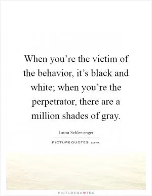 When you’re the victim of the behavior, it’s black and white; when you’re the perpetrator, there are a million shades of gray Picture Quote #1