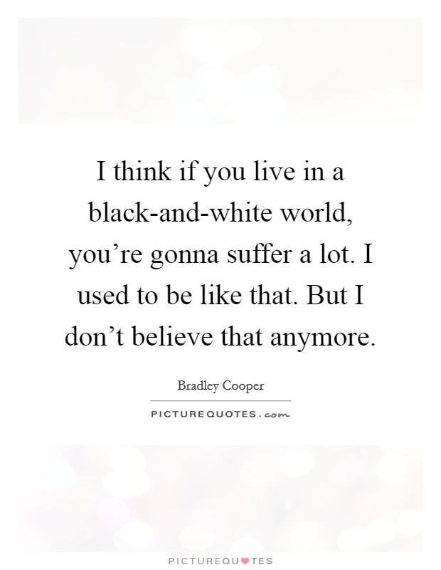 I think if you live in a black-and-white world, you're gonna suffer a lot. I used to be like that. But I don't believe that anymore. Picture Quote #1