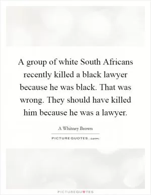 A group of white South Africans recently killed a black lawyer because he was black. That was wrong. They should have killed him because he was a lawyer Picture Quote #1