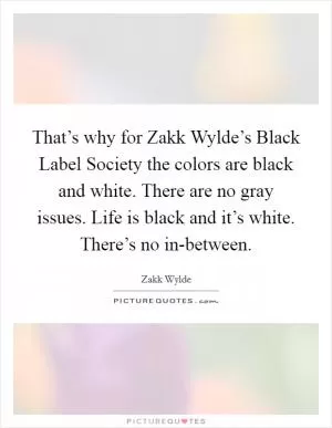 That’s why for Zakk Wylde’s Black Label Society the colors are black and white. There are no gray issues. Life is black and it’s white. There’s no in-between Picture Quote #1
