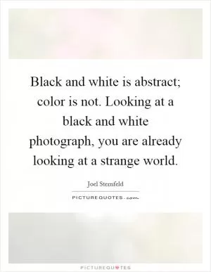 Black and white is abstract; color is not. Looking at a black and white photograph, you are already looking at a strange world Picture Quote #1