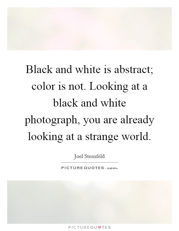 Black and white is abstract; color is not. Looking at a black and white photograph, you are already looking at a strange world. Picture Quote #1