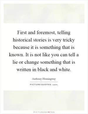 First and foremost, telling historical stories is very tricky because it is something that is known. It is not like you can tell a lie or change something that is written in black and white Picture Quote #1