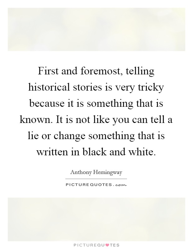 First and foremost, telling historical stories is very tricky because it is something that is known. It is not like you can tell a lie or change something that is written in black and white. Picture Quote #1