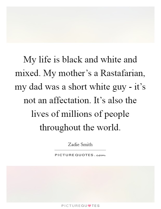 My life is black and white and mixed. My mother's a Rastafarian, my dad was a short white guy - it's not an affectation. It's also the lives of millions of people throughout the world. Picture Quote #1