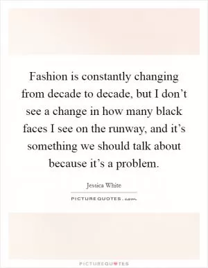 Fashion is constantly changing from decade to decade, but I don’t see a change in how many black faces I see on the runway, and it’s something we should talk about because it’s a problem Picture Quote #1