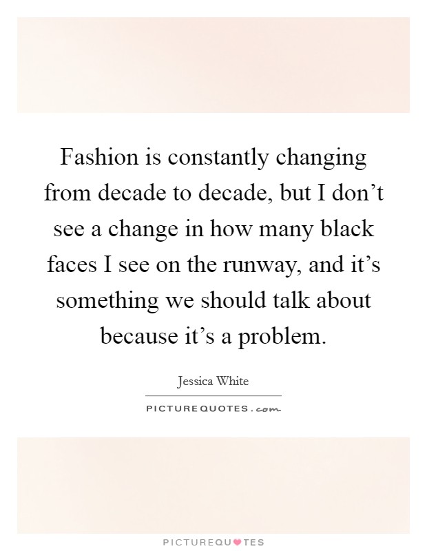 Fashion is constantly changing from decade to decade, but I don't see a change in how many black faces I see on the runway, and it's something we should talk about because it's a problem. Picture Quote #1