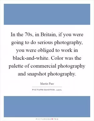 In the  70s, in Britain, if you were going to do serious photography, you were obliged to work in black-and-white. Color was the palette of commercial photography and snapshot photography Picture Quote #1