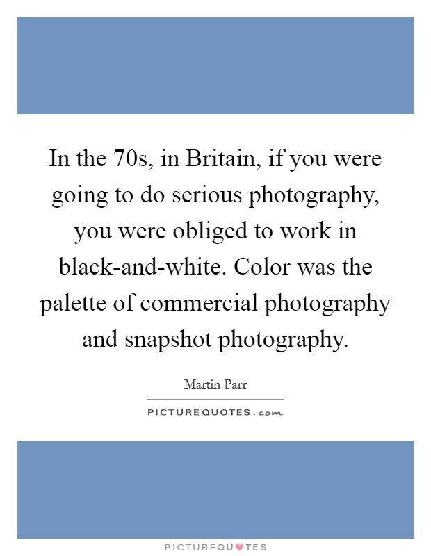 In the  70s, in Britain, if you were going to do serious photography, you were obliged to work in black-and-white. Color was the palette of commercial photography and snapshot photography. Picture Quote #1