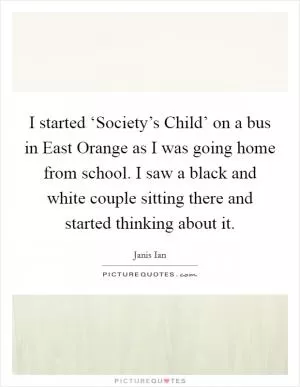 I started ‘Society’s Child’ on a bus in East Orange as I was going home from school. I saw a black and white couple sitting there and started thinking about it Picture Quote #1