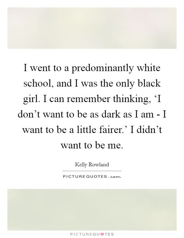 I went to a predominantly white school, and I was the only black girl. I can remember thinking, ‘I don't want to be as dark as I am - I want to be a little fairer.' I didn't want to be me. Picture Quote #1