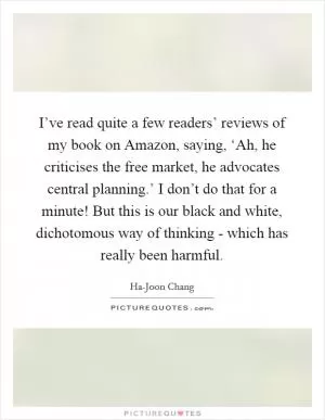 I’ve read quite a few readers’ reviews of my book on Amazon, saying, ‘Ah, he criticises the free market, he advocates central planning.’ I don’t do that for a minute! But this is our black and white, dichotomous way of thinking - which has really been harmful Picture Quote #1