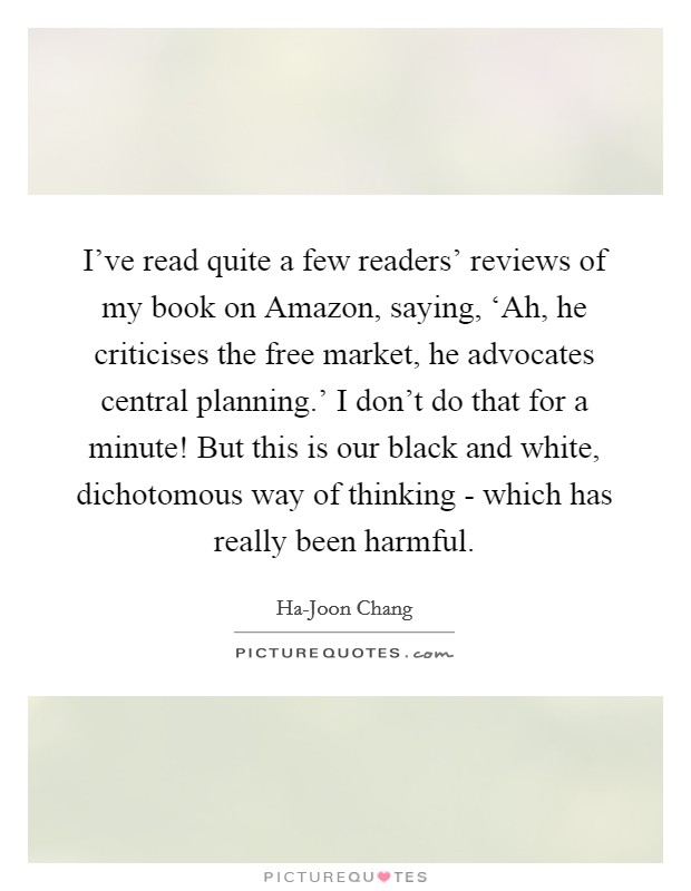 I've read quite a few readers' reviews of my book on Amazon, saying, ‘Ah, he criticises the free market, he advocates central planning.' I don't do that for a minute! But this is our black and white, dichotomous way of thinking - which has really been harmful. Picture Quote #1