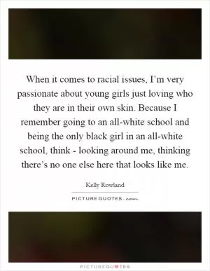 When it comes to racial issues, I’m very passionate about young girls just loving who they are in their own skin. Because I remember going to an all-white school and being the only black girl in an all-white school, think - looking around me, thinking there’s no one else here that looks like me Picture Quote #1