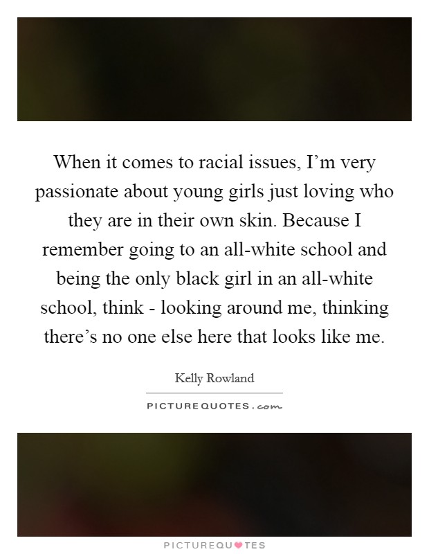 When it comes to racial issues, I'm very passionate about young girls just loving who they are in their own skin. Because I remember going to an all-white school and being the only black girl in an all-white school, think - looking around me, thinking there's no one else here that looks like me. Picture Quote #1