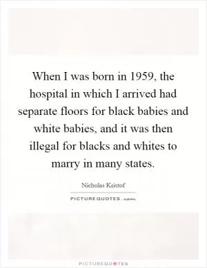 When I was born in 1959, the hospital in which I arrived had separate floors for black babies and white babies, and it was then illegal for blacks and whites to marry in many states Picture Quote #1