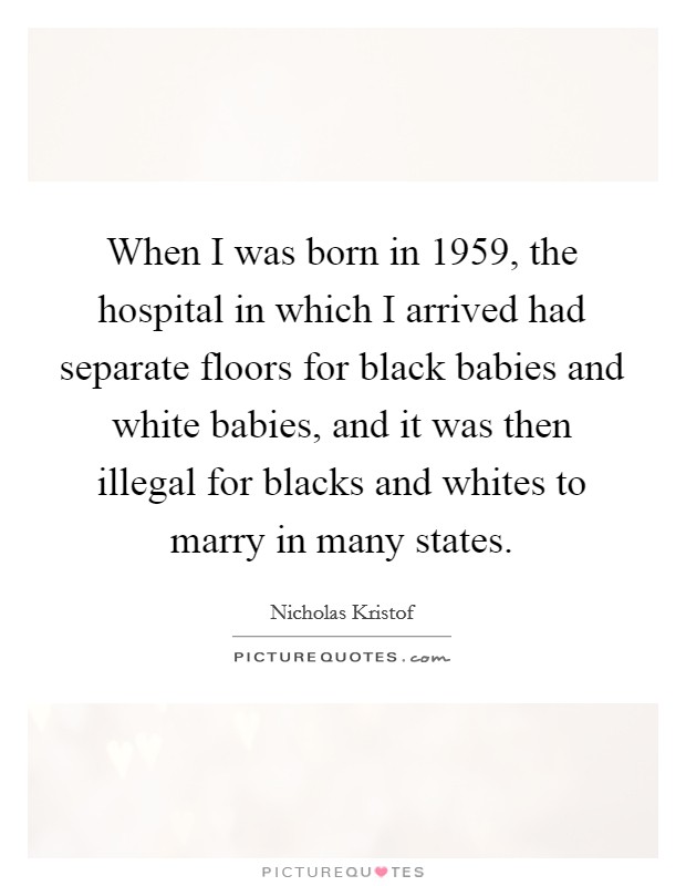 When I was born in 1959, the hospital in which I arrived had separate floors for black babies and white babies, and it was then illegal for blacks and whites to marry in many states. Picture Quote #1