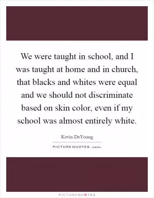 We were taught in school, and I was taught at home and in church, that blacks and whites were equal and we should not discriminate based on skin color, even if my school was almost entirely white Picture Quote #1