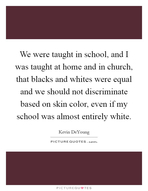 We were taught in school, and I was taught at home and in church, that blacks and whites were equal and we should not discriminate based on skin color, even if my school was almost entirely white. Picture Quote #1