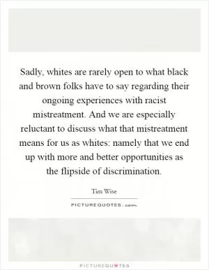 Sadly, whites are rarely open to what black and brown folks have to say regarding their ongoing experiences with racist mistreatment. And we are especially reluctant to discuss what that mistreatment means for us as whites: namely that we end up with more and better opportunities as the flipside of discrimination Picture Quote #1