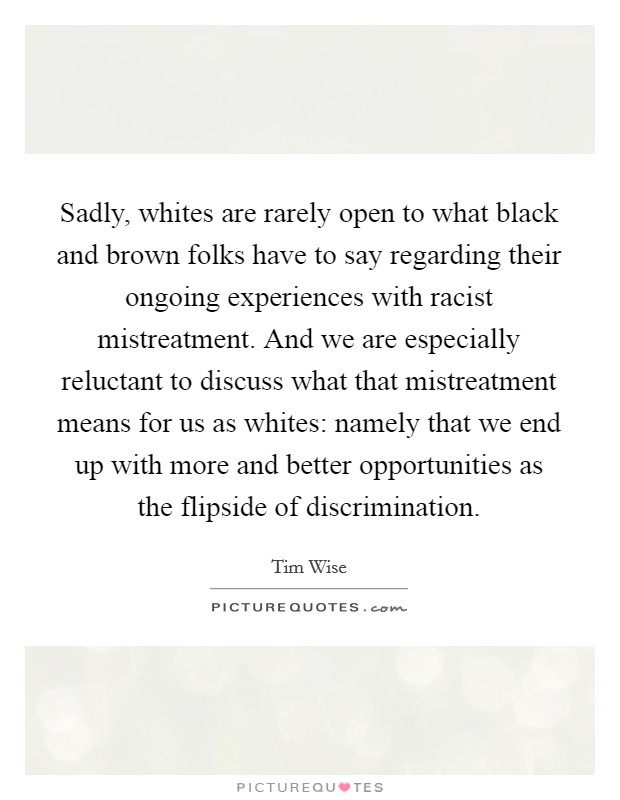Sadly, whites are rarely open to what black and brown folks have to say regarding their ongoing experiences with racist mistreatment. And we are especially reluctant to discuss what that mistreatment means for us as whites: namely that we end up with more and better opportunities as the flipside of discrimination. Picture Quote #1