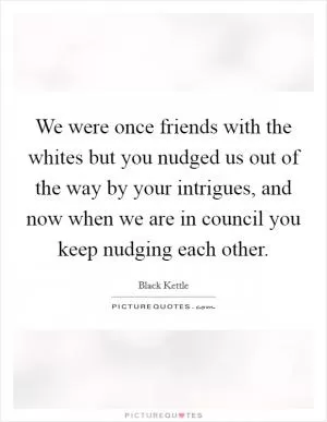We were once friends with the whites but you nudged us out of the way by your intrigues, and now when we are in council you keep nudging each other Picture Quote #1