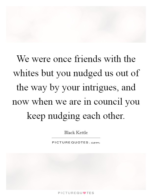 We were once friends with the whites but you nudged us out of the way by your intrigues, and now when we are in council you keep nudging each other. Picture Quote #1
