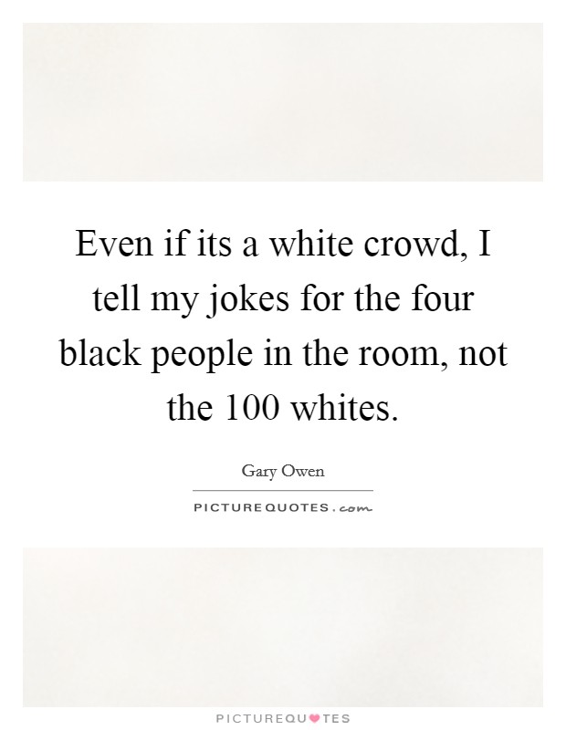 Even if its a white crowd, I tell my jokes for the four black people in the room, not the 100 whites. Picture Quote #1