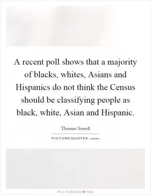 A recent poll shows that a majority of blacks, whites, Asians and Hispanics do not think the Census should be classifying people as black, white, Asian and Hispanic Picture Quote #1