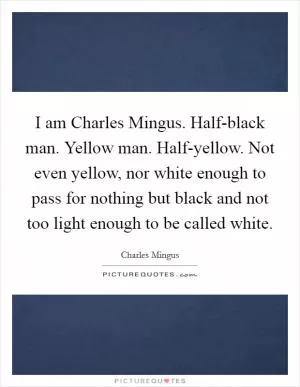 I am Charles Mingus. Half-black man. Yellow man. Half-yellow. Not even yellow, nor white enough to pass for nothing but black and not too light enough to be called white Picture Quote #1
