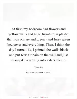 At first, my bedroom had flowers and yellow walls and huge furniture in plastic that was orange and green - and furry green bed cover and everything. Then, I think the day I turned 13, I painted the walls black and put Kurt Cobain on the wall and just changed everything into a dark theme Picture Quote #1