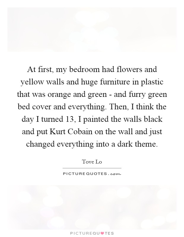 At first, my bedroom had flowers and yellow walls and huge furniture in plastic that was orange and green - and furry green bed cover and everything. Then, I think the day I turned 13, I painted the walls black and put Kurt Cobain on the wall and just changed everything into a dark theme. Picture Quote #1